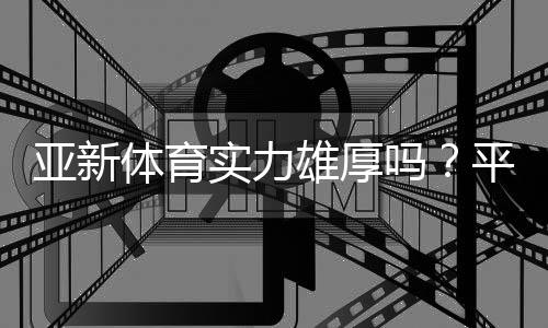 亚新体育实力雄厚吗？平台资质、资金与用户口碑全面评测