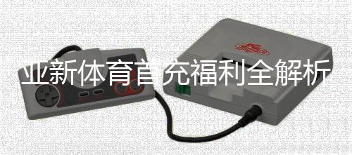 亚新体育首充福利全解析：新手领取步骤、优惠额度与注意事项
