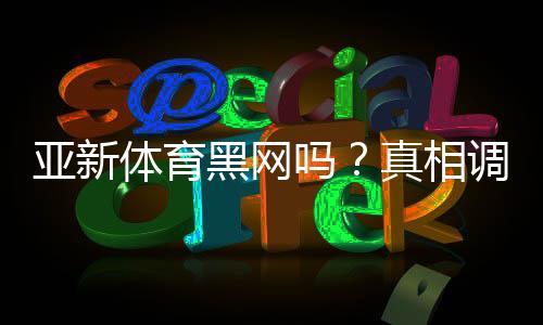 亚新体育黑网吗?真相调查与用户投诉、提现安全全面解析