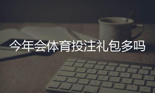 今年会体育投注礼包多吗?优惠活动汇总与领取攻略