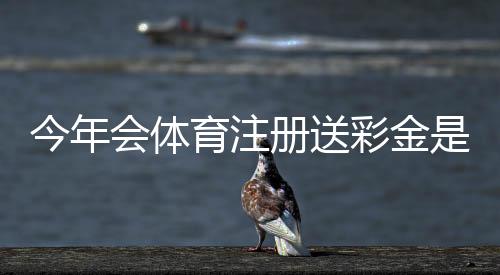 今年会体育注册送彩金是真的吗?最新领取攻略、注册步骤与风险提示