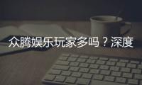 众腾娱乐玩家多吗？深度解析平台人气与玩家真实体验