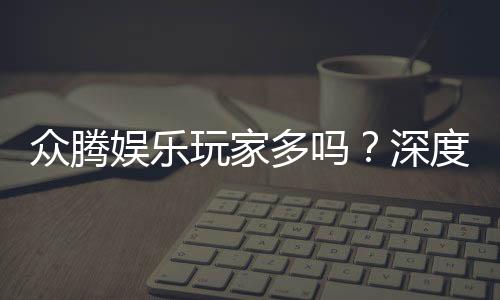 众腾娱乐玩家多吗？深度解析平台人气与玩家真实体验