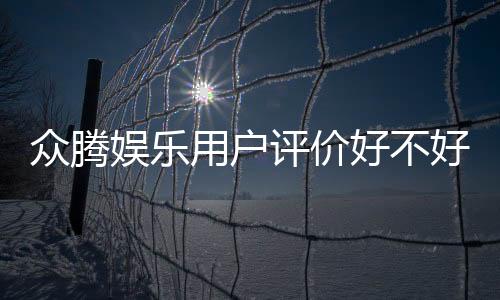 众腾娱乐用户评价好不好?真实玩家体验与口碑深度解析