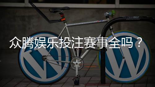 众腾娱乐投注赛事全吗？资深玩家解析平台赛事覆盖与特色
