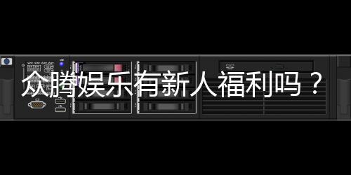 众腾娱乐有新人福利吗？新人注册即享多重豪礼！