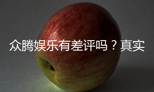 众腾娱乐有差评吗？真实玩家体验与评价解析