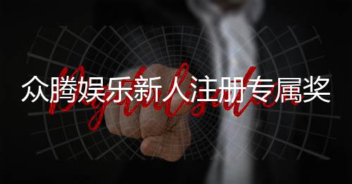 众腾娱乐新人注册专属奖励:首存礼金与高额返水等你拿