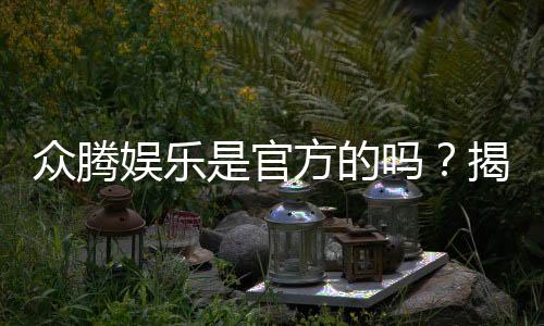 众腾娱乐是官方的吗?揭秘平台背景与安全认证信息