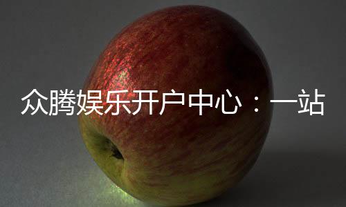 众腾娱乐开户中心:一站式注册指南与优惠活动详解