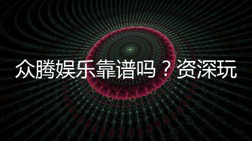 众腾娱乐靠谱吗?资深玩家亲测体验与防坑指南