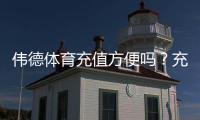 伟德体育充值方便吗？充值方式、到账速度与手续费全面解析