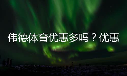 伟德体育优惠多吗?优惠类型、领取攻略与真实测评一次看懂