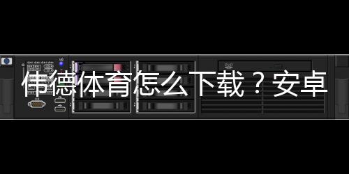 伟德体育怎么下载?安卓与iOS安装全教程及安全验证