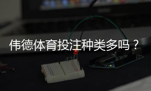 伟德体育投注种类多吗?完整玩法分类与新手选择攻略