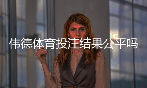 伟德体育投注结果公平吗？真相揭秘与3步玩家验证方法