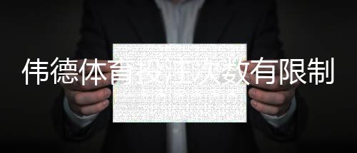 伟德体育投注次数有限制吗?官方规则、常见限制与避免风控的实用攻略