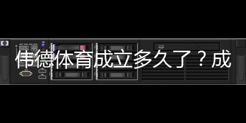 伟德体育成立多久了?成立时间、发展历程与重要里程碑一文看懂