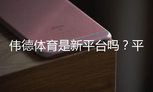 伟德体育是新平台吗？平台历史、信誉与安全性全面解析