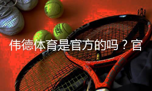 伟德体育是官方的吗？官网真伪辨别方法与安全风险提示