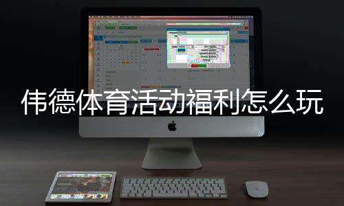 伟德体育活动福利怎么玩?新手领取攻略与注意事项详解