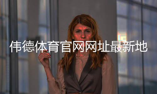 伟德体育官网网址最新地址怎么找?官网入口、登录注册与安全访问完整指南