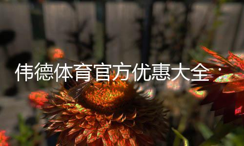 伟德体育官方优惠大全：最新活动、优惠码与快速领取攻略