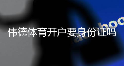 伟德体育开户要身份证吗?开户流程、实名认证与常见问题详解