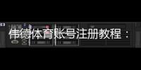 伟德体育账号注册教程：新手手机与电脑一步步注册、实名认证及注意事项
