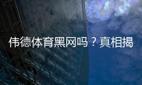 伟德体育黑网吗?真相揭秘与快速辨别防骗攻略