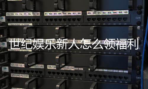 世纪娱乐新人怎么领福利?手把手教你轻松获取首存礼金