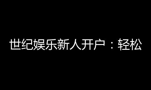 世纪娱乐新人开户:轻松注册享首存礼金与独家优惠