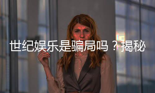 世纪娱乐是骗局吗?揭秘真相与玩家真实体验分享