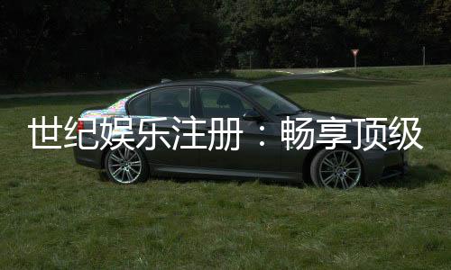 世纪娱乐注册:畅享顶级棋牌电游的尊贵体验