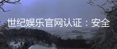 世纪娱乐官网认证：安全可靠的在线娱乐平台首选