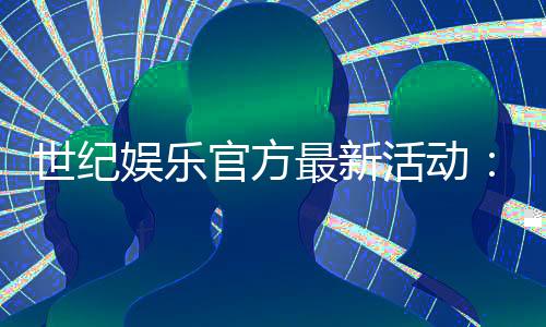 世纪娱乐官方最新活动:独家优惠与精彩赛事等你参与