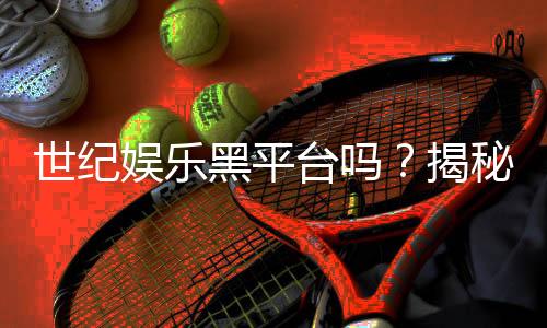 世纪娱乐黑平台吗?揭秘其真伪与玩家安全攻略