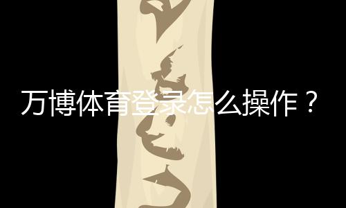 万博体育登录怎么操作？新手注册、账号安全与常见问题全解析