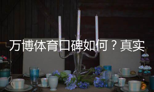 万博体育口碑如何？真实用户评价、可信度与使用体验全解析