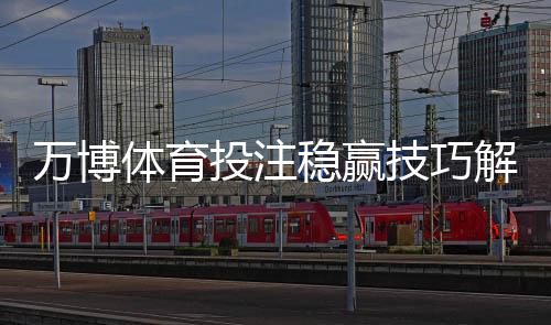 万博体育投注稳赢技巧解析:实战策略、资金管理与风险提示