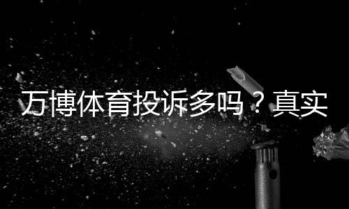 万博体育投诉多吗?真实用户评价、常见投诉类型与处理攻略