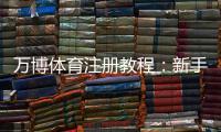 万博体育注册教程：新手注册流程、实名认证与常见问题详解