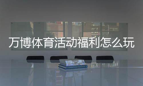 万博体育活动福利怎么玩?最新优惠领取攻略与注意事项