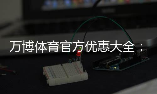 万博体育官方优惠大全:最新活动、领取方法与使用攻略