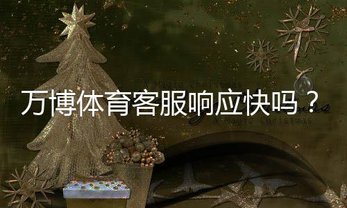 万博体育客服响应快吗？真实体验测评与快速联系攻略