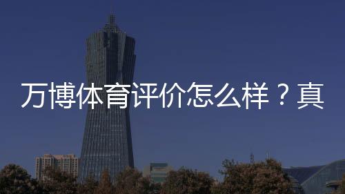万博体育评价怎么样?真实用户反馈、安全与提现体验全面解析