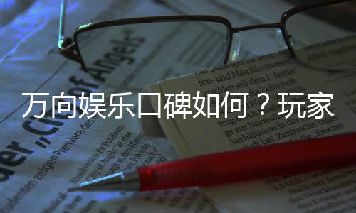万向娱乐口碑如何？玩家真实评价与体验分享