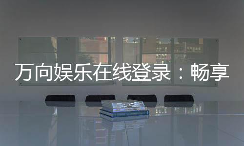万向娱乐在线登录：畅享顶级棋牌电游的豪华体验