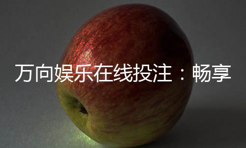 万向娱乐在线投注:畅享真人娱乐与电子游艺的双重乐趣