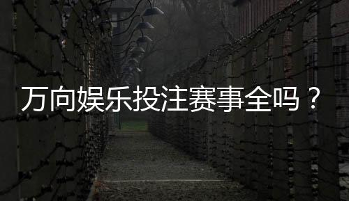 万向娱乐投注赛事全吗?资深玩家解析赛事覆盖与参与攻略